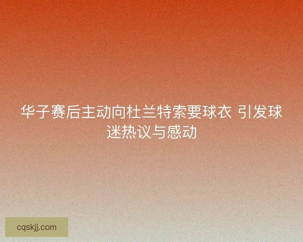 华子赛后主动向杜兰特索要球衣 引发球迷热议与感动