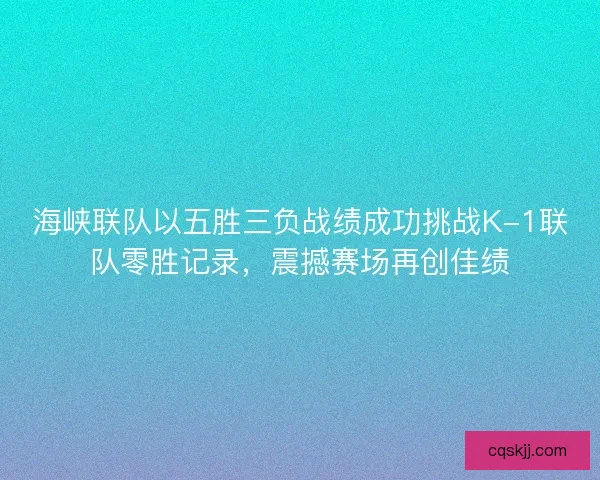 海峡联队以五胜三负战绩成功挑战K-1联队零胜记录，震撼赛场再创佳绩
