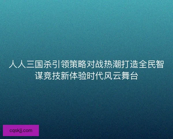 人人三国杀引领策略对战热潮打造全民智谋竞技新体验时代风云舞台