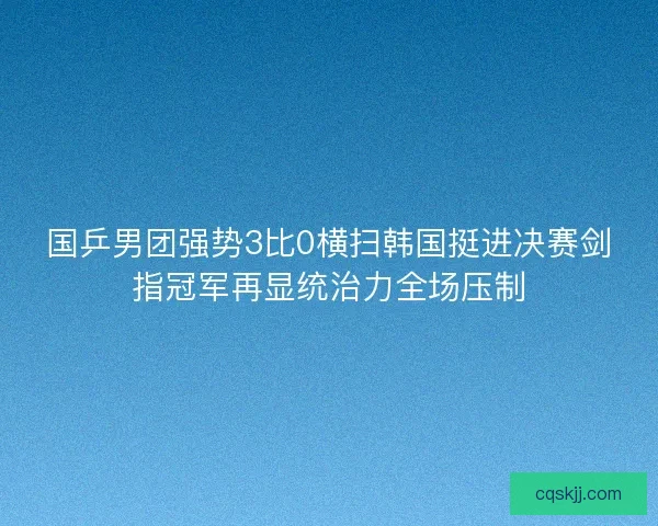 国乒男团强势3比0横扫韩国挺进决赛剑指冠军再显统治力全场压制